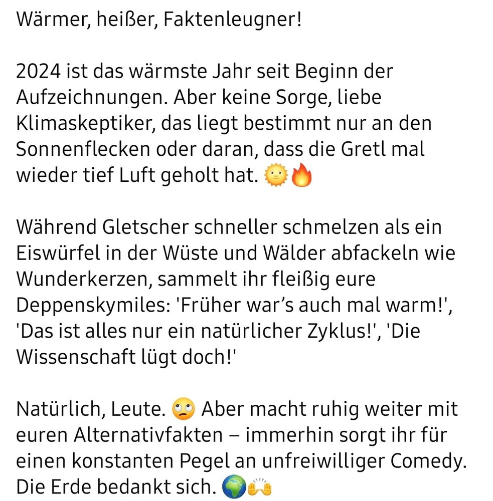 Wärmer, heißer, Faktenleugner! 

2024 ist das wärmste Jahr seit Beginn der Aufzeichnungen. Aber keine Sorge, liebe Klimaskeptiker, das liegt bestimmt nur an den Sonnenflecken oder daran, dass die Gretl mal wieder tief Luft geholt hat. 🌞🔥

Während Gletscher schneller schmelzen als ein Eiswürfel in der Wüste und Wälder abfackeln wie Wunderkerzen, sammelt ihr fleißig eure Deppenskymiles: 'Früher war’s auch mal warm!', 'Das ist alles nur ein natürlicher Zyklus!', 'Die Wissenschaft lügt doch!'

Natürlich, Leute. 🙄 Aber macht ruhig weiter mit euren Alternativfakten – immerhin sorgt ihr für einen konstanten Pegel an unfreiwilliger Comedy. Die Erde bedankt sich. 🌍🙌