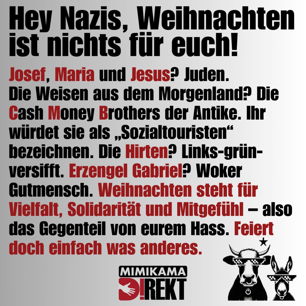 Hey Nazis, Weihnachten ist nichts für euch! 

Josef, Maria und Jesus? Juden.
Die Weisen aus dem Morgenland? Die Cash Money Brothers der Antike. Ihr würdet sie als „Sozialtouristen“ bezeichnen. Die Hirten? Links-grün-versifft. Erzengel Gabriel? Woker Gutmensch. Weihnachten steht für Vielfalt, Solidarität und Mitgefühl – also das Gegenteil von eurem Hass. Feiert doch einfach was anderes. 