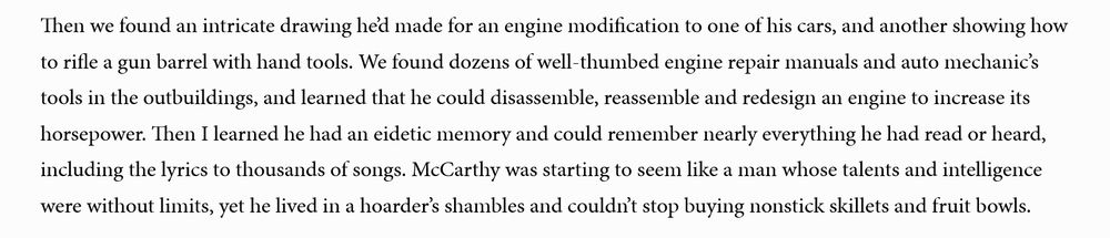 Excerpt from article:

Then we found an intricate drawing he’d made for an engine modification to one of his cars, and another showing how to rifle a gun barrel with hand tools. We found dozens of well-thumbed engine repair manuals and auto mechanic’s tools in the outbuildings, and learned that he could disassemble, reassemble and redesign an engine to increase its horsepower. Then I learned he had an eidetic memory and could remember nearly everything he had read or heard, including the lyrics to thousands of songs. McCarthy was starting to seem like a man whose talents and intelligence were without limits, yet he lived in a hoarder’s shambles and couldn’t stop buying nonstick skillets and fruit bowls. 