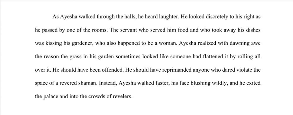 As Ayesha walked through the halls, he heard laughter. He looked discretely to his right as he passed by one of the rooms. The servant who served him food and who took away his dishes was kissing his gardener, who also happened to be a woman. Ayesha realized with dawning awe the reason the grass in his garden sometimes looked like someone had flattened it by rolling all over it. He should have been offended. He should have reprimanded anyone who dared violate the space of a revered shaman. Instead, Ayesha walked faster, his face blushing wildly, and he exited the palace and into the crowds of revelers.
