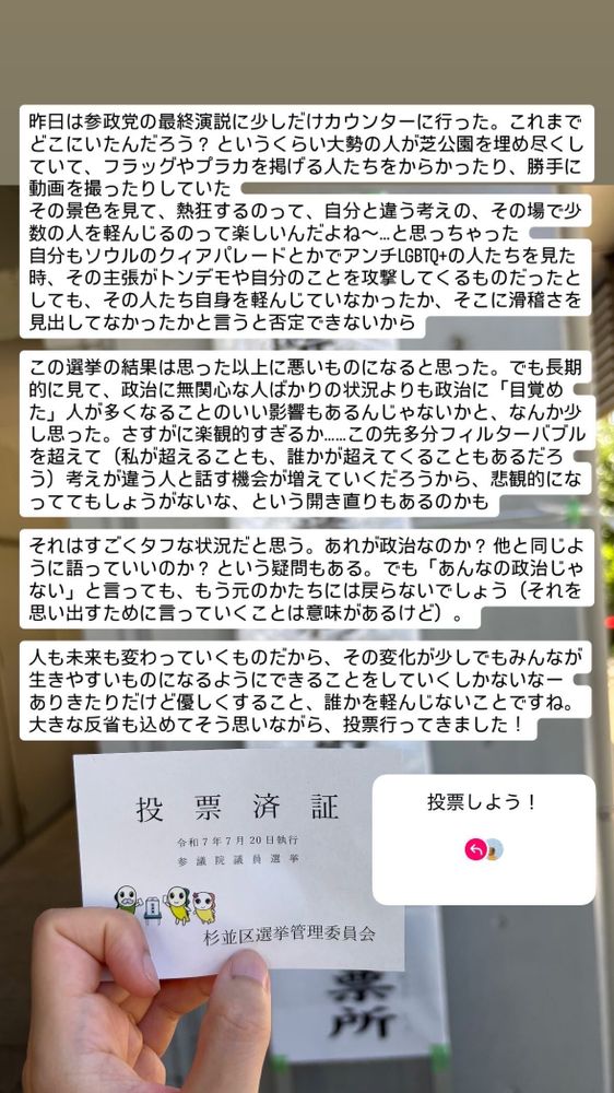 インスタグラムのストーリーの転載。投票済証の写真と、その上に今回の参院選についてのテキストが書いてある。以下、そのテキスト。


昨日は参政党の最終演説に少しだけカウンターに行った。これまでどこにいたんだろう？ というくらい大勢の人が芝公園を埋め尽くしていて、フラッグやプラカを掲げる人たちをからかったり、勝手に動画を撮ったりしていた
その景色を見て、熱狂するのって、自分と違う考えの、その場で少数の人を軽んじるのって楽しいんだよね〜…と思っちゃった
自分もソウルのクィアパレードとかアンチLGBTQ+の人たちを見た時、その主張がトンデモや自分のことを攻撃してくるものだったとしても、その人たち自身を軽んじていなかったか、そこに滑稽さを見出してなかったかと言うと否定できないから

この選挙の結果は思った以上に悪いものになると思った。でも長期的に見て、政治に無関心な人ばかりの状況よりも政治に「目覚めた」人が多くなることのいい影響もあるんじゃないかと、なんか少し思った。さすがに楽観的すぎるか……この先多分フィルターバブルを超えて（私が超えることも、誰かが超えてくることもあるだろう）考えが違う人と話す機会が増えていくだろうから、悲観的になっててもしょうがないな、という開き直りもあるのかも

それはすごくタフな状況だと思う。あれが政治なのか？ 他と同じように語っていいのか？ という疑問もある。でも「あんなの政治じゃない」と言っても、もう元のかたちには戻らないでしょう（それを思い出すために言っていくことは意味があるけど）。

人も未来も変わっていくものだから、その変化が少しでもみんなが生きやすいものになるようにできることをしていくしかないなー
ありきたりだけど優しくすること、誰かを軽んじないことですね。大きな反省も込めてそう思いながら、投票行ってきました！