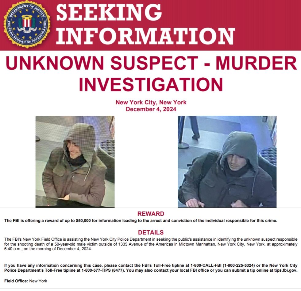 A wanted poster from the Federal Bureau of Investigation featuring an image of the unknown United Healthcare CEO shooter. 

The text on the poster reads, "seeking information. unknown suspect - murder investigation. New York City, New York, December 4th 2024. reward the FBI is offering a reward of up to $50,000 for information leading to the arrested conviction of the individual responsible for this crime. details the FBI's New York field office is assisting the New York City Police department in seeking the public's assistance and identifying the unknown suspect responsible for the shooting death of a 50-year-old male victim outside 1335 Avenue of the Americas and midtown Manhattan, New York City, New York, and approximately 6:45 a.m. on the morning of December 4th 2024. if you have any information concerning this place, please contact the toll-free tip line at 1-800-CALL-FBI or the city of New York Police department's toll-free tip line at 1-800-577-TIPS. You may also contact your local FBI office or submit a tip online at tips.fbi.gov. Field office New York."