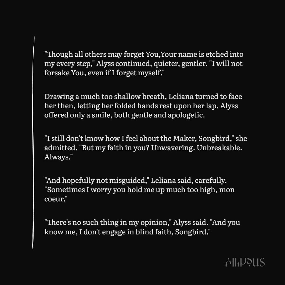 "Though all others may forget You,Your name is etched into my every step," Alyss continued, quieter, gentler. "I will not forsake You, even if I forget myself."

Drawing a much too shallow breath, Leliana turned to face her then, letting her folded hands rest upon her lap. Alyss offered only a smile, both gentle and apologetic.

"I still don't know how I feel about the Maker, Songbird," she admitted. "But my faith in you? Unwavering. Unbreakable. Always."

"And hopefully not misguided," Leliana said, carefully. "Sometimes I worry you hold me up much too high, mon coeur."

"There's no such thing in my opinion," Alyss said. "And you know me, I don't engage in blind faith, Songbird."
