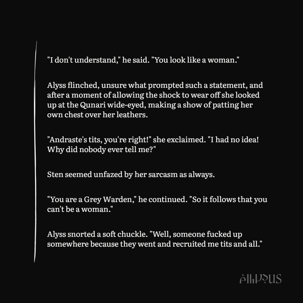 "I don't understand," he said. "You look like a woman."

Alyss flinched, unsure what prompted such a statement, and after a moment of allowing the shock to wear off she looked up at the Qunari wide-eyed, making a show of patting her own chest over her leathers.

"Andraste's tits, you're right!" she exclaimed. "I had no idea! Why did nobody ever tell me?"

Sten seemed unfazed by her sarcasm as always.

"You are a Grey Warden," he continued. "So it follows that you can't be a woman."

Alyss snorted a soft chuckle. "Well, someone fucked up somewhere because they went and recruited me tits and all."