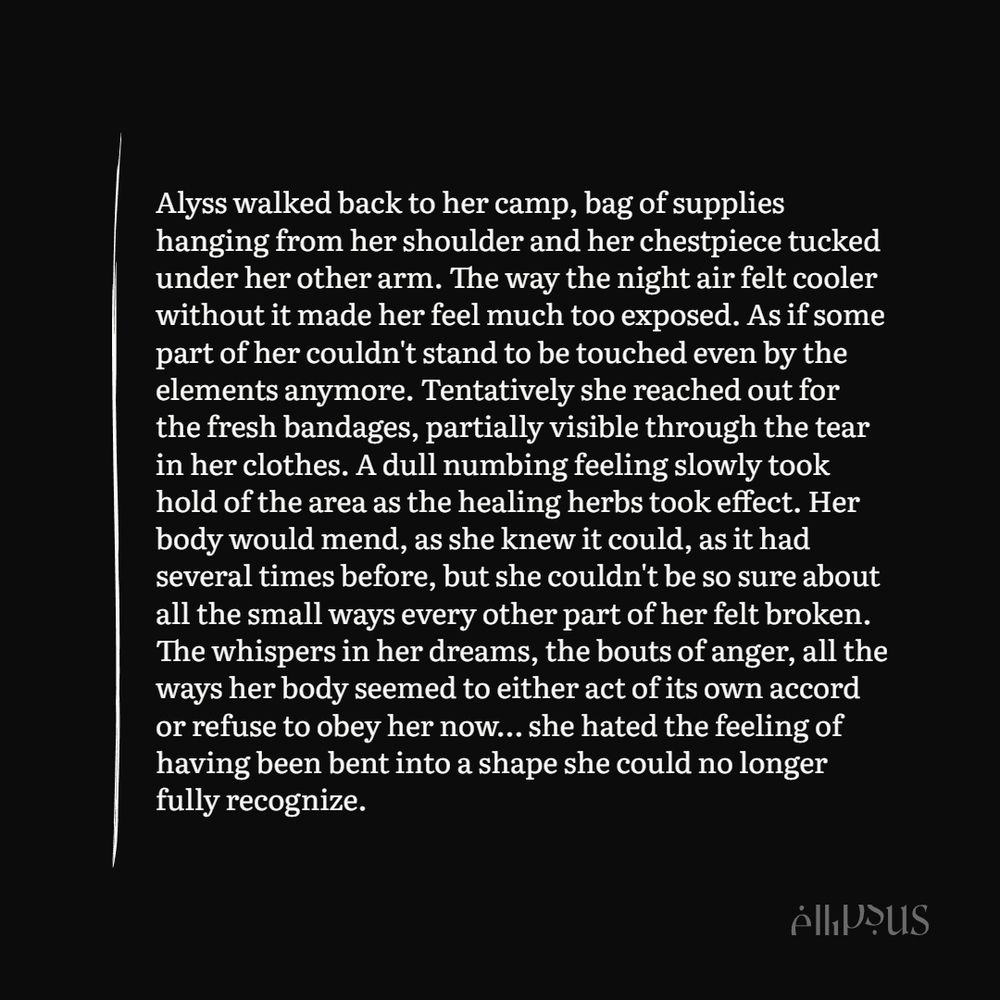 Alyss walked back to her camp, bag of supplies hanging from her shoulder and her chestpiece tucked under her other arm. The way the night air felt cooler without it made her feel much too exposed. As if some part of her couldn't stand to be touched even by the elements anymore. Tentatively she reached out for the fresh bandages, partially visible through the tear in her clothes. A dull numbing feeling slowly took hold of the area as the healing herbs took effect. Her body would mend, as she knew it could, as it had several times before, but she couldn't be so sure about all the small ways every other part of her felt broken. The whispers in her dreams, the bouts of anger, all the ways her body seemed to either act of its own accord or refuse to obey her now… she hated the feeling of having been bent into a shape she could no longer fully recognize.