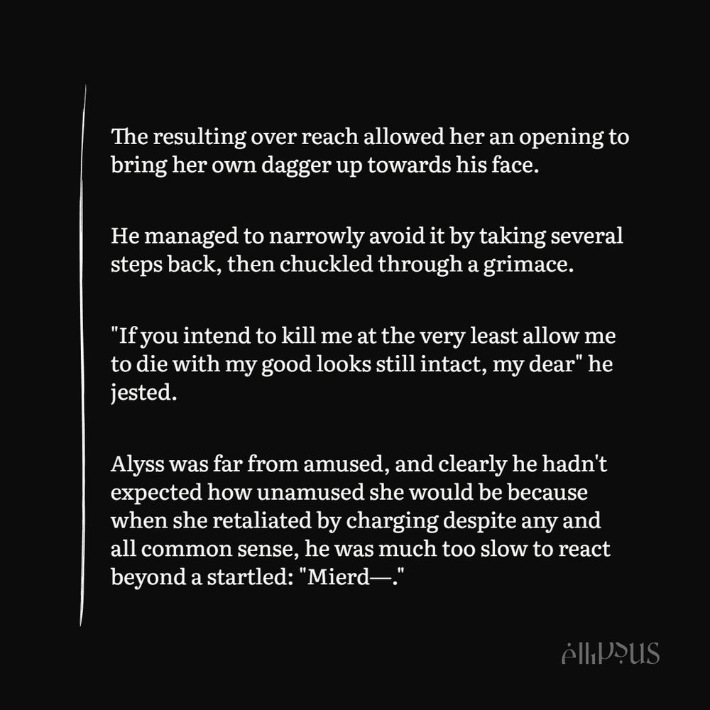 The resulting over reach allowed her an opening to bring her own dagger up towards his face.

He managed to narrowly avoid it by taking several steps back, then chuckled through a grimace.

"If you intend to kill me at the very least allow me to die with my good looks still intact, my dear" he jested.

Alyss was far from amused, and clearly he hadn't expected how unamused she would be because when she retaliated by charging despite any and all common sense, he was much too slow to react beyond a startled: "Mierd—."