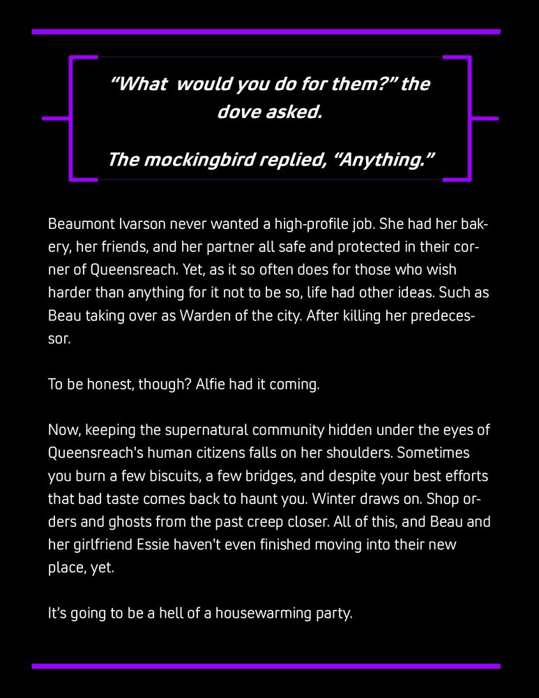 Beaumont Ivarson never wanted a high-profile job. She had her bakery, her friends, and her partner all safe and protected in their corner of Queensreach. Yet, as it so often does for those who wish harder than anything for it not to be so, life had other ideas. Such as Beau taking over as Warden of the city. After killing her predecessor.

To be honest, though? Alfie had it coming.

Now, keeping the supernatural community hidden under the eyes of Queensreach's human citizens falls on her shoulders. Sometimes you burn a few biscuits, a few bridges, and despite your best efforts that bad taste comes back to haunt you. Winter draws on. Shop orders and ghosts from the past creep closer. All of this, and Beau and her girlfriend Essie haven't even finished moving into their new place, yet.

It’s going to be a hell of a housewarming party.