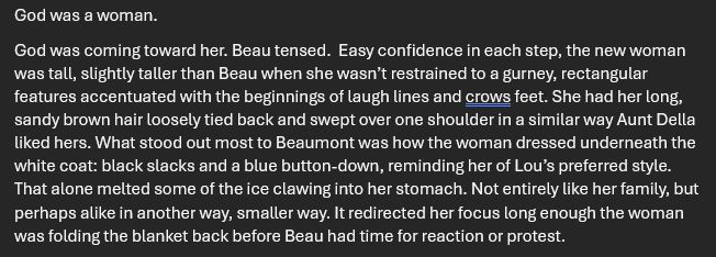 God was a woman. 
God was coming toward her. Beau tensed.  Easy confidence in each step, the new woman was tall, slightly taller than Beau when she wasn’t restrained to a gurney, rectangular features accentuated with the beginnings of laugh lines and crows feet. She had her long, sandy brown hair loosely tied back and swept over one shoulder in a similar way Aunt Della liked hers. What stood out most to Beaumont was how the woman dressed underneath the white coat: black slacks and a blue button-down, reminding her of Lou’s preferred style. That alone melted some of the ice clawing into her stomach. Not entirely like her family, but perhaps alike in another way, smaller way. It redirected her focus long enough the woman was folding the blanket back before Beau had time for reaction or protest.