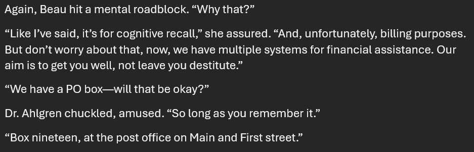 Again, Beau hit a mental roadblock. “Why that?”
“Like I’ve said, it’s for cognitive recall,” she assured. “And, unfortunately, billing purposes. But don’t worry about that, now, we have multiple systems for financial assistance. Our aim is to get you well, not leave you destitute.”
“We have a PO box—will that be okay?”
Dr. Ahlgren chuckled, amused. “So long as you remember it.”
“Box nineteen, at the post office on Main and First street.”