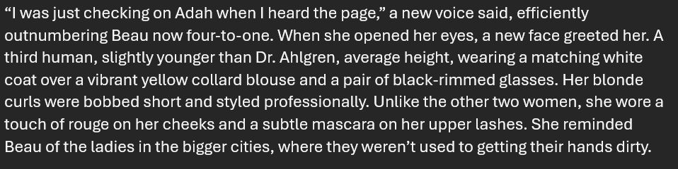 “I was just checking on Adah when I heard the page,” a new voice said, efficiently outnumbering Beau now four-to-one. When she opened her eyes, a new face greeted her. A third human, slightly younger than Dr. Ahlgren, average height, wearing a matching white coat over a vibrant yellow collard blouse and a pair of black-rimmed glasses. Her blonde curls were bobbed short and styled professionally. Unlike the other two women, she wore a touch of rouge on her cheeks and a subtle mascara on her upper lashes. She reminded Beau of the ladies in the bigger cities, where they weren’t used to getting their hands dirty.