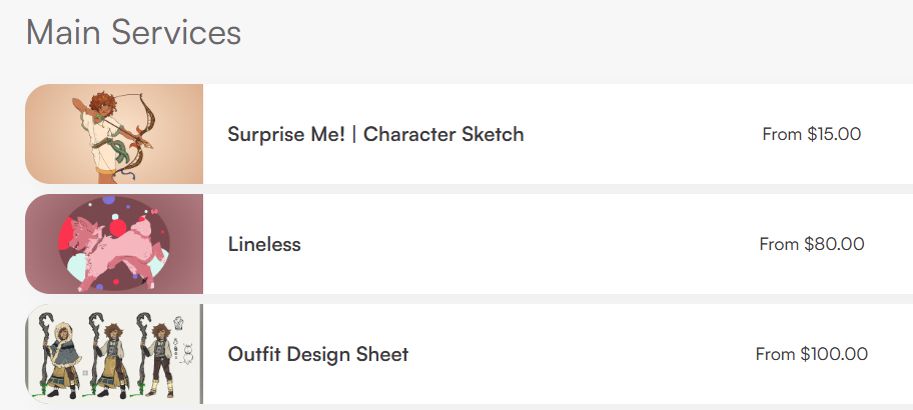 My current art commission listings on my VGen as of June 9th 2025.

- Suprise Me! Character Sketches starting at $15 (PWYW / Skeb-like)
- Lineless starting at $80
- Outfit Design Sheet starting at $100

To the left of each listing is an example of the art. For Character Skethes, it's a past commission of an OC done for a friend. For the Lineless listing, it's a ice cream dog with no lines done as a past commission for another friend. For outfit design, the example is a breakdown of a sheep herding outfit of Sora from Kingdom Hearts from a very specific AU that only two people know about.