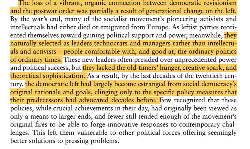 The loss of a vibrant, organic connection between democratic revisionism and the postwar order was partially a result of generational change on the left. By the war’s end, many of the socialist movement’s pioneering activists and intellectuals had either died or emigrated from Europe. As leftist parties reori- ented themselves toward gaining political support and power, meanwhile, they naturally selected as leaders technocrats and managers rather than intellectu- als and activists – people comfortable with, and good at, the ordinary politics of ordinary times. These new leaders often presided over unprecedented power and political success, but they lacked the old-timers’ hunger, creative spark, and theoretical sophistication. As a result, by the last decades of the twentieth cen- tury, the democratic left had largely become estranged from social democracy’s original rationale and goals, clinging only to the specific policy measures that their predecessors had advocated decades before. Few recognized that these policies, while crucial achievements in their day, had originally been viewed as only a means to larger ends, and fewer still tended enough of the movement’s original fires to be able to forge innovative responses to contemporary chal- lenges. This left them vulnerable to other political forces offering seemingly better solutions to pressing problems.