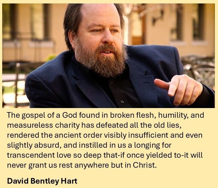 The image includes the quotation set out below, along with a picture of David Bentley Hart (a middle-aged white man with dark hair and beard, wearing a dark blue jacket):

The gospel of a God found in broken flesh, humility, and measureless charity has defeated all the old lies, rendered the ancient order visibly insufficient and even slightly absurd, and instilled in us a longing for transcendent love so deep that-if once yielded to-it will never grant us rest anywhere but in Christ.

David Bentley Hart