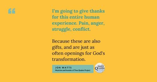 The image includes the quote below on a yellow background with "the daily Quaker message" logo in the bottom right corner:

I'm going to give thanks for this entire human experience. Pain, anger, struggle, conflict. Because these are also gifts, and are just as often openings for God's transformation.

Jon Watts.