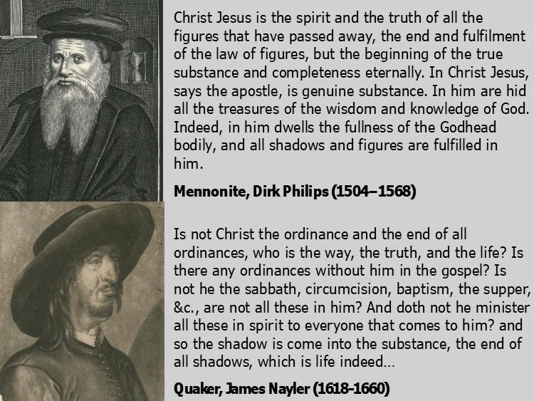 The text shown in the image:

Christ Jesus is the spirit and the truth of all the figures that have passed away, the end and fulfilment of the law of figures, but the beginning of the true substance and completeness eternally (Jn. 6:63, 14:6, Rom. 10:4). In Christ Jesus, says the apostle, is genuine substance (Eph. 4:21). In him are hid all the treasures of the wisdom and knowledge of God (Col. 2:3). Indeed, in him dwells the fullness of the Godhead bodily, and all shadows and figures are fulfilled in him.

Mennonite, Dirk Philips (1504-1568)

Is not Christ the ordinance and the end of all ordinances, who is the way, the truth, and the life? Is there any ordinances without him in the gospel? Is not he the sabbath, circumcision, baptism, the supper, &c., are not all these in him? And doth not he minister all these in spirit to everyone that comes to him? and so the shadow is come into the substance, the end of all shadows, which is life indeed…

Quaker, James Nayler (1618-1660)