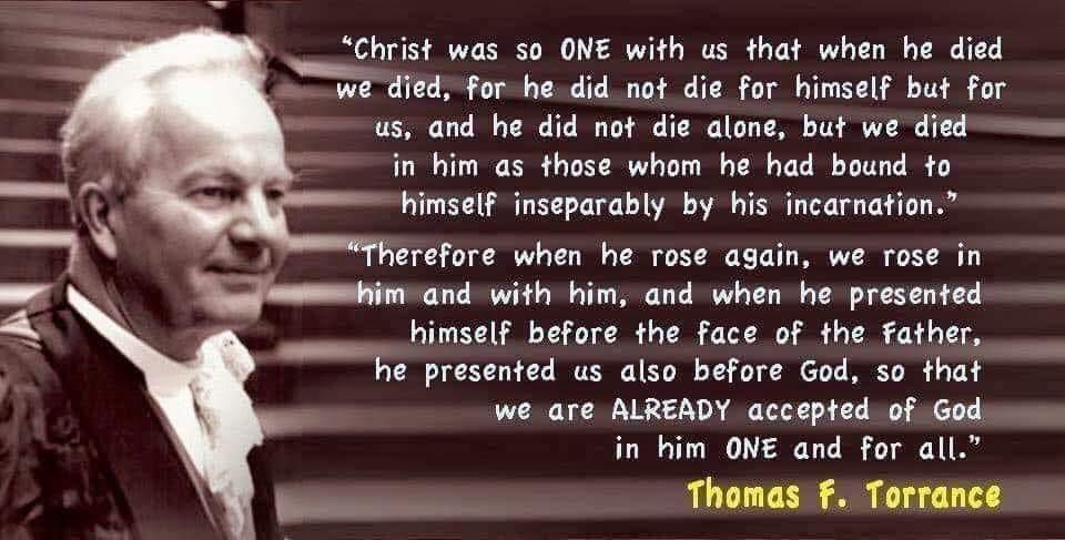 The image includes the quote set out below along with a picture of Thomas F. Torrance (an older white man with white hair wearing academic dress):

Christ was so one with us that when he died, we died, for he did not die for himself but for us, and he did not die alone, but we died in him as those whom he had bound to himself inseparably by his incarnation. Therefore, when he rose again, we rose in him and with him, and when he presented himself before the face of the Father, he presented us also before God, so that we are already accepted of God in him one and for all.

Thomas F. Torrance