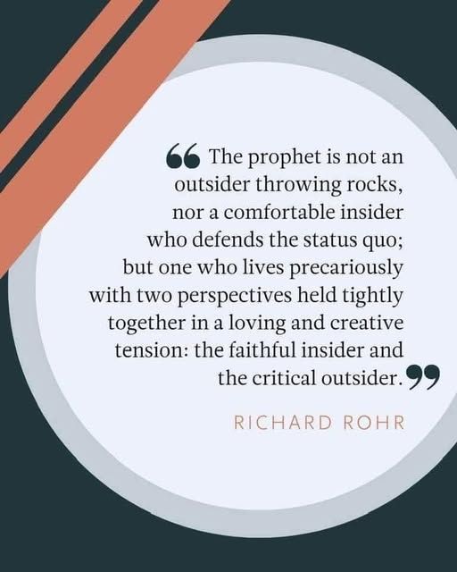 The prophet is not an outsider throwing rocks, nor an insider who defends the status quo; but one who lives precariously with two perspectives held tightly together in a loving and creative tension: the faithful insider and the critical outsider.

Richard Rohr.
