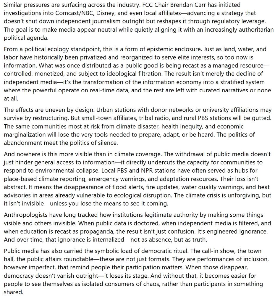 Similar pressures are surfacing across the industry. FCC Chair Brendan Carr has initiated investigations into Comcast/NBC, Disney, and even local affiliates—advancing a strategy that doesn’t shut down independent journalism outright but reshapes it through regulatory leverage. The goal is to make media appear neutral while quietly aligning it with an increasingly authoritarian political agenda.
From a political ecology standpoint, this is a form of epistemic enclosure. Just as land, water, and labor have historically been privatized and reorganized to serve elite interests, so too now is information. What was once distributed as a public good is being recast as a managed resource—controlled, monetized, and subject to ideological filtration. The result isn’t merely the decline of independent media—it’s the transformation of the information economy into a stratified system where the powerful operate on real-time data, and the rest are left with curated narratives or none at all.
The effects are uneven by design. Urban stations with donor networks or university affiliations may survive by restructuring. But small-town affiliates, tribal radio, and rural PBS stations will be gutted. The same communities most at risk from climate disaster, health inequity, and economic marginalization will lose the very tools needed to prepare, adapt, or be heard. The politics of abandonment meet the politics of silence.
And nowhere is this more visible than in climate coverage. The withdrawal of public media doesn’t just hinder general access to information—it directly undercuts the capacity for communities to respond to environmental collapse. Local PBS and NPR stations have often served as hubs for place-based climate reporting, emergency warnings, and adaptation resources. Their loss isn’t abstract. It means the disappearance of flood alerts, fire updates, water quality warnings, and heat advisories in areas already vulnerable to ecological disruption. The climate crisis is unforgivi…