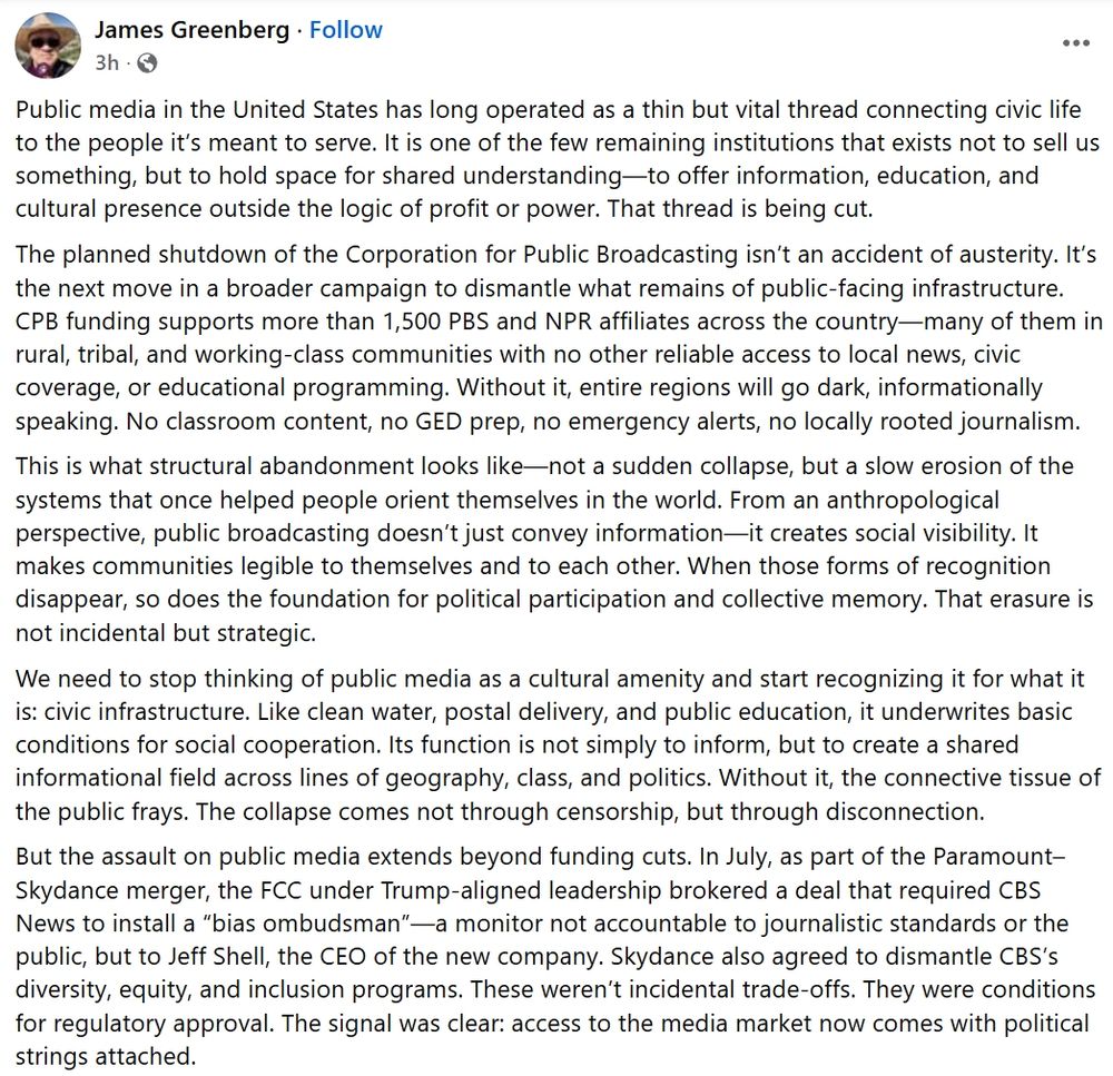 Public media in the United States has long operated as a thin but vital thread connecting civic life to the people it’s meant to serve. It is one of the few remaining institutions that exists not to sell us something, but to hold space for shared understanding—to offer information, education, and cultural presence outside the logic of profit or power. That thread is being cut.
The planned shutdown of the Corporation for Public Broadcasting isn’t an accident of austerity. It’s the next move in a broader campaign to dismantle what remains of public-facing infrastructure. CPB funding supports more than 1,500 PBS and NPR affiliates across the country—many of them in rural, tribal, and working-class communities with no other reliable access to local news, civic coverage, or educational programming. Without it, entire regions will go dark, informationally speaking. No classroom content, no GED prep, no emergency alerts, no locally rooted journalism.
This is what structural abandonment looks like—not a sudden collapse, but a slow erosion of the systems that once helped people orient themselves in the world. From an anthropological perspective, public broadcasting doesn’t just convey information—it creates social visibility. It makes communities legible to themselves and to each other. When those forms of recognition disappear, so does the foundation for political participation and collective memory. That erasure is not incidental but strategic.
We need to stop thinking of public media as a cultural amenity and start recognizing it for what it is: civic infrastructure. Like clean water, postal delivery, and public education, it underwrites basic conditions for social cooperation. Its function is not simply to inform, but to create a shared informational field across lines of geography, class, and politics. Without it, the connective tissue of the public frays. The collapse comes not through censorship, but through disconnection.
But the assault on public media extends beyon…