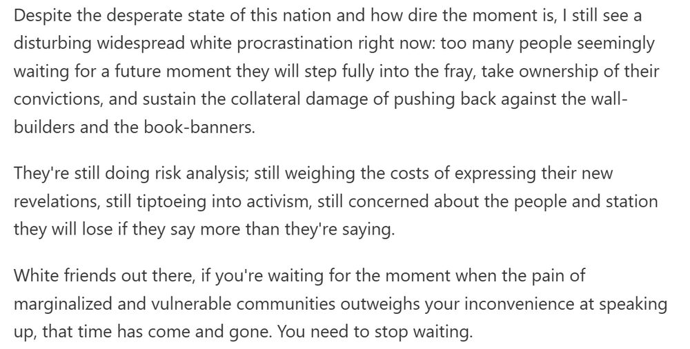 Despite the desperate state of this nation and how dire the moment is, I still see a disturbing widespread white procrastination right now: too many people seemingly waiting for a future moment they will step fully into the fray, take ownership of their convictions, and sustain the collateral damage of pushing back against the wall-builders and the book-banners. They're still doing risk analysis; still weighing the costs of expressing their new revelations, still tiptoeing into activism, still concerned about the people and station they will lose if they say more than they're saying. White friends out there, if you're waiting for the moment when the pain of marginalized and vulnerable communities outweighs your inconvenience at speaking up, that time has come and gone. You need to stop waiting.