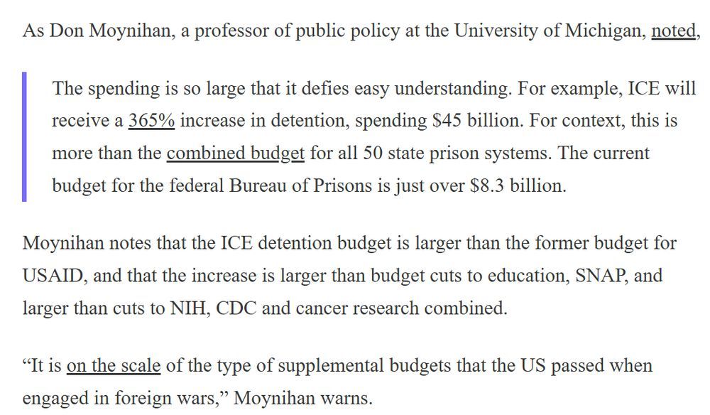 As Don Moynihan, a professor of public policy at the University of Michigan, noted,

The spending is so large that it defies easy understanding. For example, ICE will receive a 365% increase in detention, spending $45 billion. For context, this is more than the combined budget for all 50 state prison systems. The current budget for the federal Bureau of Prisons is just over $8.3 billion.

Moynihan notes that the ICE detention budget is larger than the former budget for USAID, and that the increase is larger than budget cuts to education, SNAP, and larger than cuts to NIH, CDC and cancer research combined.

“It is on the scale of the type of supplemental budgets that the US passed when engaged in foreign wars,” Moynihan warns.