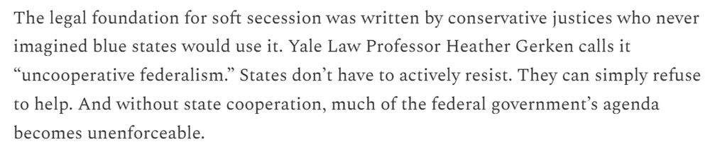 The legal foundation for soft secession was written by conservative justices who never imagined blue states would use it. Yale Law Professor Heather Gerken calls it “uncooperative federalism.” States don’t have to actively resist. They can simply refuse to help. And without state cooperation, much of the federal government’s agenda becomes unenforceable.