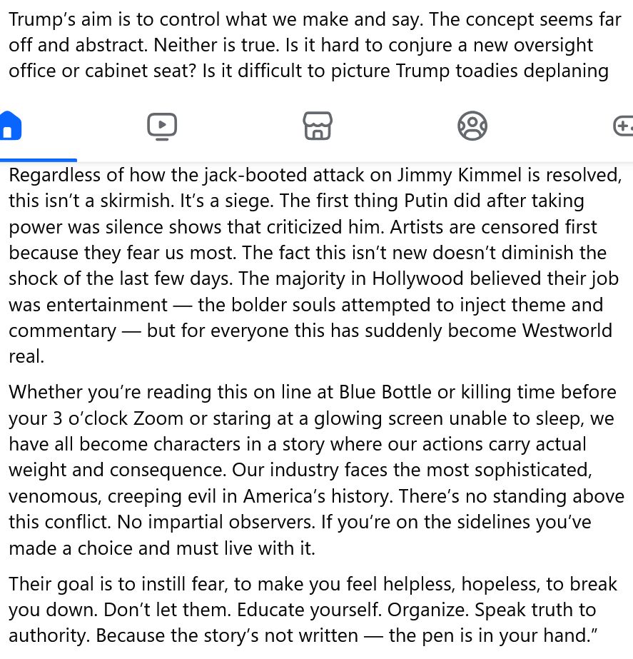 Trump’s aim is to control what we make and say. The concept seems far off and abstract. Neither is true. Is it hard to conjure a new oversight office or cabinet seat? Is it difficult to picture Trump toadies deplaning at LAX with binders of banned topics and mandated alternatives? You’ll meet them when you have to pitch for approval or get grilled about subversive co-workers.
Regardless of how the jack-booted attack on Jimmy Kimmel is resolved, this isn’t a skirmish. It’s a siege. The first thing Putin did after taking power was silence shows that criticized him. Artists are censored first because they fear us most. The fact this isn’t new doesn’t diminish the shock of the last few days. The majority in Hollywood believed their job was entertainment — the bolder souls attempted to inject theme and commentary — but for everyone this has suddenly become Westworld real.
Whether you’re reading this on line at Blue Bottle or killing time before your 3 o’clock Zoom or staring at a glowing screen unable to sleep, we have all become characters in a story where our actions carry actual weight and consequence. Our industry faces the most sophisticated, venomous, creeping evil in America’s history. There’s no standing above this conflict. No impartial observers. If you’re on the sidelines you’ve made a choice and must live with it.
Their goal is to instill fear, to make you feel helpless, hopeless, to break you down. Don’t let them. Educate yourself. Organize. Speak truth to authority. Because the story’s not written — the pen is in your hand.”