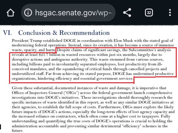 VI. Conclusion & Recommendation

President Trump established DOGE in coordination with Elon Musk with the stated goal of modernizing federal operations. Instead, since its creation, it has become a source of immense waste, opacity, and harm. Despite claims of significant savings, the Subcommittee’s analysis reveals at least $21.7 billion in wasted resources within just six months, largely due to disruptive actions and ambiguous authority. This waste stemmed from various sources, including billions paid to involuntarily separated employees, lost productivity from ill-conceived mandates, and the squandering of critical funds through cancelled projects and underutilized staff. Far from achieving its stated purpose, DOGE has undermined productive organizations, hindering efficiency and essential government services.

Given these substantial, documented instances of waste and damage, it is imperative that Offices of Inspectors General (“OIGs”) across the federal government launch comprehensive investigations into DOGE’s initiatives. These investigations should thoroughly research the specific instances of waste identified in this report, as well as any similar DOGE initiatives at their agencies, to establish the full scope of costs. Furthermore, OIGs must explore the likely future impacts of DOGE’s actions, especially the long-term effects of lost agency capacity and the increased reliance on contractors, which often come at a higher cost to taxpayers. Fully understanding and quantifying the true costs of DOGE’s operations is crucial to holding the administration accountable and preventing similar detrimental “efficiency” schemes in the future.