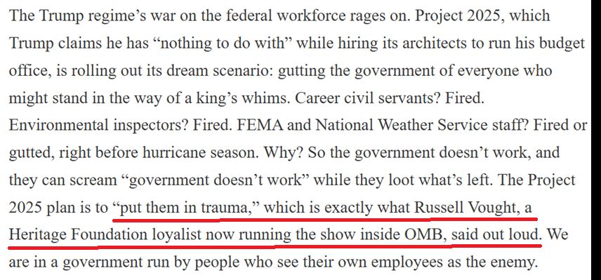 The Trump regime’s war on the federal workforce rages on. Project 2025, which Trump claims he has “nothing to do with” while hiring its architects to run his budget office, is rolling out its dream scenario: gutting the government of everyone who might stand in the way of a king’s whims. Career civil servants? Fired. Environmental inspectors? Fired. FEMA and National Weather Service staff? Fired or gutted, right before hurricane season. Why? So the government doesn’t work, and they can scream “government doesn’t work” while they loot what’s left. The Project 2025 plan is to “put them in trauma,” which is exactly what Russell Vought, a Heritage Foundation loyalist now running the show inside OMB, said out loud. We are in a government run by people who see their own employees as the enemy.