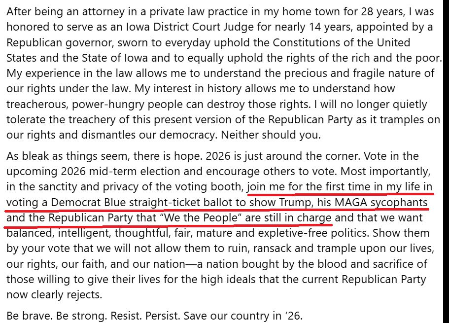 After being an attorney in a private law practice in my home town for 28 years, I was honored to serve as an Iowa District Court Judge for nearly 14 years, appointed by a Republican governor, sworn to everyday uphold the Constitutions of the United States and the State of Iowa and to equally uphold the rights of the rich and the poor. My experience in the law allows me to understand the precious and fragile nature of our rights under the law. My interest in history allows me to understand how treacherous, power-hungry people can destroy those rights. I will no longer quietly tolerate the treachery of this present version of the Republican Party as it tramples on our rights and dismantles our democracy. Neither should you. 
As bleak as things seem, there is hope. 2026 is just around the corner. Vote in the upcoming 2026 mid-term election and encourage others to vote. Most importantly, in the sanctity and privacy of the voting booth, join me for the first time in my life in voting a Democrat Blue straight-ticket ballot to show Trump, his MAGA sycophants and the Republican Party that “We the People” are still in charge and that we want balanced, intelligent, thoughtful, fair, mature and expletive-free politics. Show them by your vote that we will not allow them to ruin, ransack and trample upon our lives, our rights, our faith, and our nation—a nation bought by the blood and sacrifice of those willing to give their lives for the high ideals that the current Republican Party now clearly rejects. 
Be brave. Be strong. Resist. Persist. Save our country in ‘26.