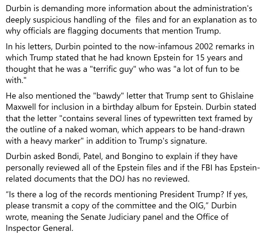 Durbin is demanding more information about the administration's deeply suspicious handling of the files and for an explanation as to why officials are flagging documents that mention Trump. In his letters, Durbin pointed to the now-infamous 2002 remarks in which Trump stated that he had known Epstein for 15 years and thought that he was a 