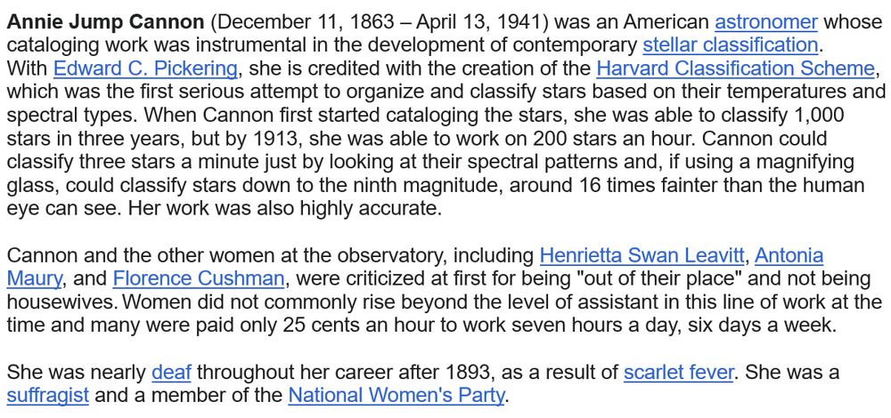 
Annie Jump Cannon (December 11, 1863 – April 13, 1941) was an American astronomer whose cataloging work was instrumental in the development of contemporary stellar classification. With Edward C. Pickering, she is credited with the creation of the Harvard Classification Scheme, which was the first serious attempt to organize and classify stars based on their temperatures and spectral types. When Cannon first started cataloging the stars, she was able to classify 1,000 stars in three years, but by 1913, she was able to work on 200 stars an hour. Cannon could classify three stars a minute just by looking at their spectral patterns and, if using a magnifying glass, could classify stars down to the ninth magnitude, around 16 times fainter than the human eye can see. Her work was also highly accurate.

Cannon and the other women at the observatory, including Henrietta Swan Leavitt, Antonia Maury, and Florence Cushman, were criticized at first for being "out of their place" and not being housewives. Women did not commonly rise beyond the level of assistant in this line of work at the time and many were paid only 25 cents an hour to work seven hours a day, six days a week. 

She was nearly deaf throughout her career after 1893, as a result of scarlet fever. She was a suffragist and a member of the National Women's Party. 
