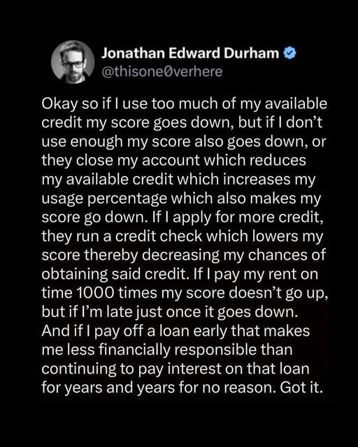 ok so if i juse too much of my available credit my score goes down, but if i don't use enough my score also goes doen, or they clsoe my account which reduces my available credit which increases my usage percentage which also makes my score go down. if i apply for more credit, they run a credit check which lowers my score thereby decreasing my chances of obtaining said credit. if i pay my rent on time 1000 times my score doesn't go up, but if i'm late just once it goes down. and if i pay off a loan early that makes me less financially responsible than continuing to pay interest on that loan for years and years for no reason