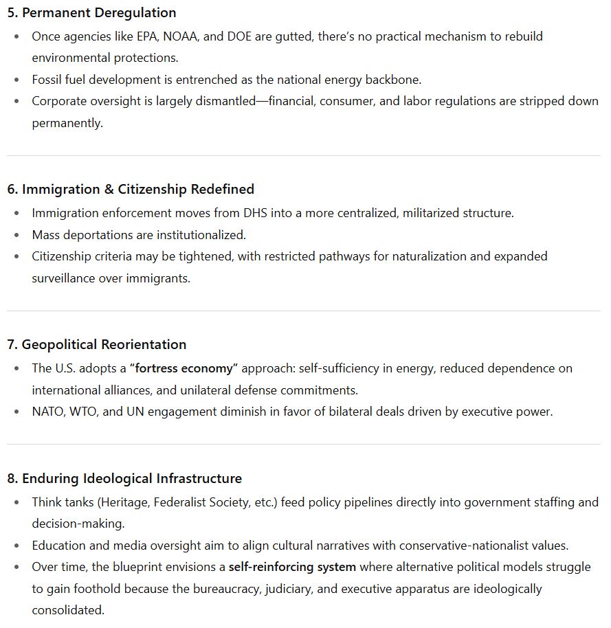 5. Permanent Deregulation Once agencies like EPA, NOAA, and DOE are gutted, there’s no practical mechanism to rebuild environmental protections. Fossil fuel development is entrenched as the national energy backbone. Corporate oversight is largely dismantled—financial, consumer, and labor regulations are stripped down permanently. 6. Immigration & Citizenship Redefined Immigration enforcement moves from DHS into a more centralized, militarized structure. Mass deportations are institutionalized. Citizenship criteria may be tightened, with restricted pathways for naturalization and expanded surveillance over immigrants. 7. Geopolitical Reorientation The U.S. adopts a “fortress economy” approach: self-sufficiency in energy, reduced dependence on international alliances, and unilateral defense commitments. NATO, WTO, and UN engagement diminish in favor of bilateral deals driven by executive power. 8. Enduring Ideological Infrastructure Think tanks (Heritage, Federalist Society, etc.) feed policy pipelines directly into government staffing and decision-making. Education and media oversight aim to align cultural narratives with conservative-nationalist values. Over time, the blueprint envisions a self-reinforcing system where alternative political models struggle to gain foothold because the bureaucracy, judiciary, and executive apparatus are ideologically consolidated.