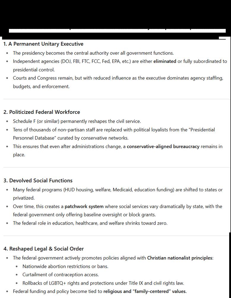 🔮 The Next Phase After Full Implementation 1. A Permanent Unitary Executive The presidency becomes the central authority over all government functions. Independent agencies (DOJ, FBI, FTC, FCC, Fed, EPA, etc.) are either eliminated or fully subordinated to presidential control. Courts and Congress remain, but with reduced influence as the executive dominates agency staffing, budgets, and enforcement. 2. Politicized Federal Workforce Schedule F (or similar) permanently reshapes the civil service. Tens of thousands of non-partisan staff are replaced with political loyalists from the “Presidential Personnel Database” curated by conservative networks. This ensures that even after administrations change, a conservative-aligned bureaucracy remains in place. 3. Devolved Social Functions Many federal programs (HUD housing, welfare, Medicaid, education funding) are shifted to states or privatized. Over time, this creates a patchwork system where social services vary dramatically by state, with the federal government only offering baseline oversight or block grants. The federal role in education, healthcare, and welfare shrinks toward zero. 4. Reshaped Legal & Social Order The federal government actively promotes policies aligned with Christian nationalist principles: Nationwide abortion restrictions or bans. Curtailment of contraception access. Rollbacks of LGBTQ+ rights and protections under Title IX and civil rights law. Federal funding and policy become tied to religious and “family-centered” values.