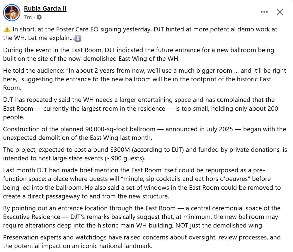 In short, at the Foster Care EO signing yesterday, DJT hinted at more potential demo work at the WH. Let me explain...⬇️
During the event in the East Room, DJT indicated the future entrance for a new ballroom being built on the site of the now-demolished East Wing of the WH. 
He told the audience: “In about 2 years from now, we’ll use a much bigger room … and it’ll be right here,” suggesting the entrance to the new ballroom will be in the footprint of the historic East Room.
DJT has repeatedly said the WH needs a larger entertaining space and has complained that the East Room — currently the largest room in the residence — is too small, holding only about 200 people.
Construction of the planned 90,000-sq-foot ballroom — announced in July 2025 — began with the unexpected demolition of the East Wing last month. 
The project, expected to cost around $300M (according to DJT) and funded by private donations, is intended to host large state events (~900 guests).  
Last month DJT had made brief mention the East Room itself could be repurposed as a pre-function space: a place where guests will “mingle, sip cocktails and eat hors d’oeuvres” before being led into the ballroom. He also said a set of windows in the East Room could be removed to create a direct passageway to and from the new structure.
By pointing out an entrance location through the East Room — a central ceremonial space of the Executive Residence — DJT's remarks basically suggest that, at minimum, the new ballroom may require alterations deep into the historic main WH building, NOT just the demolished wing. 
Preservation experts and watchdogs have raised concerns about oversight, review processes, and the potential impact on an iconic national landmark.