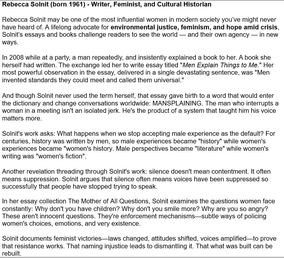 Rebecca Solnit (born 1961) - Writer, Feminist, and Cultural Historian
Rebecca Solnit may be one of the most influential women in modern society you’ve might never have heard of. A lifelong advocate for environmental justice, feminism, and hope amid crisis, Solnit’s essays and books challenge readers to see the world — and their own agency — in new ways. 
In 2008 while at a party, a man repeatedly, and insistently explained a book to her. A book she herself had written. The exchange led her to write essay titled "Men Explain Things to Me." Her most powerful observation in the essay, delivered in a single devastating sentence, was "Men invented standards they could meet and called them universal." 
And though Solnit never used the term herself, that essay gave birth to a word that would enter the dictionary and change conversations worldwide: MANSPLAINING. The man who interrupts a woman in a meeting isn't an isolated jerk. He's the product of a system that taught him his voice matters more.
Solnit's work asks: What happens when we stop accepting male experience as the default? For centuries, history was written by men, so male experiences became "history" while women's experiences became "women's history. Male perspectives became "literature" while women's writing was "women's fiction". 
Another revelation threading through Solnit's work: silence doesn't mean contentment. It often means suppression. Solnit argues that silence often means voices have been suppressed so successfully that people have stopped trying to speak. 

In her essay collection The Mother of All Questions, Solnit examines the questions women face constantly: Why don't you have children? Why don't you smile more? Why are you so angry? These aren't innocent questions. They're enforcement mechanisms—subtle ways of policing women's choices, emotions, and very existence.

Solnit documents feminist victories—laws changed, attitudes shifted, voices amplified—to prove that resistance works. That naming inj…