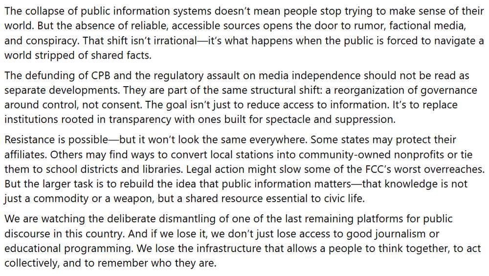 The collapse of public information systems doesn’t mean people stop trying to make sense of their world. But the absence of reliable, accessible sources opens the door to rumor, factional media, and conspiracy. That shift isn’t irrational—it’s what happens when the public is forced to navigate a world stripped of shared facts.
The defunding of CPB and the regulatory assault on media independence should not be read as separate developments. They are part of the same structural shift: a reorganization of governance around control, not consent. The goal isn’t just to reduce access to information. It’s to replace institutions rooted in transparency with ones built for spectacle and suppression.
Resistance is possible—but it won’t look the same everywhere. Some states may protect their affiliates. Others may find ways to convert local stations into community-owned nonprofits or tie them to school districts and libraries. Legal action might slow some of the FCC’s worst overreaches. But the larger task is to rebuild the idea that public information matters—that knowledge is not just a commodity or a weapon, but a shared resource essential to civic life.
We are watching the deliberate dismantling of one of the last remaining platforms for public discourse in this country. And if we lose it, we don’t just lose access to good journalism or educational programming. We lose the infrastructure that allows a people to think together, to act collectively, and to remember who they are.