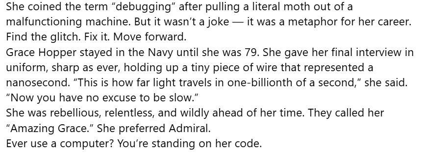She coined the term “debugging” after pulling a literal moth out of a malfunctioning machine. But it wasn’t a joke — it was a metaphor for her career. Find the glitch. Fix it. Move forward.
Grace Hopper stayed in the Navy until she was 79. She gave her final interview in uniform, sharp as ever, holding up a tiny piece of wire that represented a nanosecond. “This is how far light travels in one-billionth of a second,” she said. “Now you have no excuse to be slow.”
She was rebellious, relentless, and wildly ahead of her time. They called her “Amazing Grace.” She preferred Admiral.
Ever use a computer? You’re standing on her code.