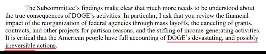 The Subcommittee’s findings make clear that much more needs to be understood about the true consequences of DOGE’s activities. In particular, I ask that you review the financial impact of the reorganization of federal agencies through mass layoffs, the canceling of grants, contracts, and other projects for partisan reasons, and the stifling of income-generating activities. It is critical that the American people have full accounting of DOGE’s devastating, and possibly irreversible actions. 