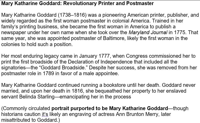 Mary Katharine Goddard (1738–1816) was a pioneering American printer, publisher, and widely regarded as the first woman postmaster in colonial America. Trained in her family’s printing business, she became the first woman in America to publish a newspaper under her own name when she took over the Maryland Journal in 1775. That same year, she was appointed postmaster of Baltimore, likely the first woman in the colonies to hold such a position. Her most enduring legacy came in January 1777, when Congress commissioned her to print the first broadside of the Declaration of Independence that included all the signatories—the “Goddard Broadside.” Despite her success, she was removed from her postmaster role in 1789 in favor of a male appointee. Mary Katharine Goddard continued running a bookstore until her death. Goddard never married, and upon her death in 1816, she bequeathed her property to her enslaved servant Belinda Starling—emancipating her in the process (Commonly circulated portrait purported to be Mary Katharine Goddard—though historians caution it’s likely an engraving of actress Ann Brunton Merry, later misattributed to Goddard.) 
