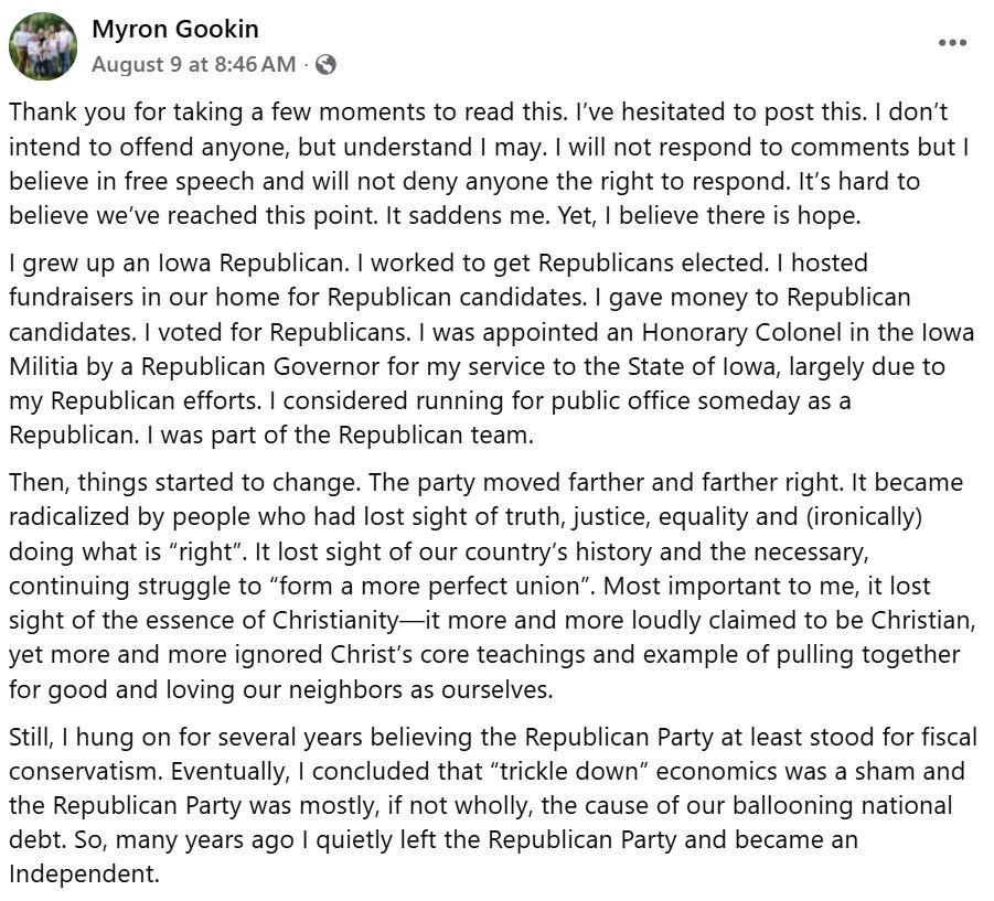 Thank you for taking a few moments to read this. I’ve hesitated to post this. I don’t intend to offend anyone, but understand I may. I will not respond to comments but I believe in free speech and will not deny anyone the right to respond. It’s hard to believe we’ve reached this point. It saddens me. Yet, I believe there is hope.
I grew up an Iowa Republican. I worked to get Republicans elected. I hosted fundraisers in our home for Republican candidates. I gave money to Republican candidates. I voted for Republicans. I was appointed an Honorary Colonel in the Iowa Militia by a Republican Governor for my service to the State of Iowa, largely due to my Republican efforts. I considered running for public office someday as a Republican. I was part of the Republican team.
Then, things started to change. The party moved farther and farther right. It became radicalized by people who had lost sight of truth, justice, equality and (ironically) doing what is “right”. It lost sight of our country’s history and the necessary, continuing struggle to “form a more perfect union”. Most important to me, it lost sight of the essence of Christianity—it more and more loudly claimed to be Christian, yet more and more ignored Christ’s core teachings and example of pulling together for good and loving our neighbors as ourselves. 
Still, I hung on for several years believing the Republican Party at least stood for fiscal conservatism. Eventually, I concluded that “trickle down” economics was a sham and the Republican Party was mostly, if not wholly, the cause of our ballooning national debt. So, many years ago I quietly left the Republican Party and became an Independent. 
