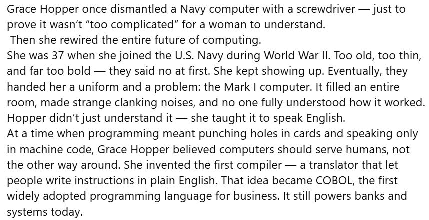 Grace Hopper once dismantled a Navy computer with a screwdriver — just to prove it wasn’t “too complicated” for a woman to understand.
 Then she rewired the entire future of computing.
She was 37 when she joined the U.S. Navy during World War II. Too old, too thin, and far too bold — they said no at first. She kept showing up. Eventually, they handed her a uniform and a problem: the Mark I computer. It filled an entire room, made strange clanking noises, and no one fully understood how it worked.
Hopper didn’t just understand it — she taught it to speak English.
At a time when programming meant punching holes in cards and speaking only in machine code, Grace Hopper believed computers should serve humans, not the other way around. She invented the first compiler — a translator that let people write instructions in plain English. That idea became COBOL, the first widely adopted programming language for business. It still powers banks and systems today.