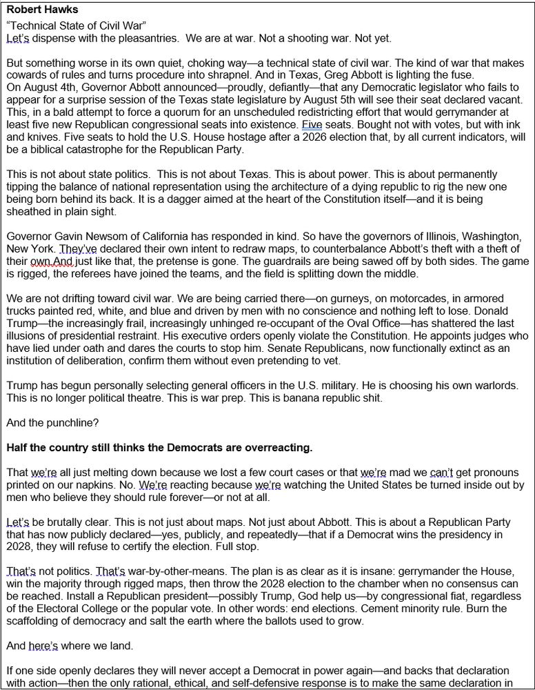 Robert Hawks
“Technical State of Civil War”
Let’s dispense with the pleasantries.  We are at war. Not a shooting war. Not yet. 

But something worse in its own quiet, choking way—a technical state of civil war. The kind of war that makes cowards of rules and turns procedure into shrapnel. And in Texas, Greg Abbott is lighting the fuse.
On August 4th, Governor Abbott announced—proudly, defiantly—that any Democratic legislator who fails to appear for a surprise session of the Texas state legislature by August 5th will see their seat declared vacant. 
This, in a bald attempt to force a quorum for an unscheduled redistricting effort that would gerrymander at least five new Republican congressional seats into existence. Five seats. Bought not with votes, but with ink and knives. Five seats to hold the U.S. House hostage after a 2026 election that, by all current indicators, will be a biblical catastrophe for the Republican Party. 

This is not about state politics.  This is not about Texas. This is about power. This is about permanently tipping the balance of national representation using the architecture of a dying republic to rig the new one being born behind its back. It is a dagger aimed at the heart of the Constitution itself—and it is being sheathed in plain sight.

Governor Gavin Newsom of California has responded in kind. So have the governors of Illinois, Washington, New York. They’ve declared their own intent to redraw maps, to counterbalance Abbott’s theft with a theft of their own.And just like that, the pretense is gone. The guardrails are being sawed off by both sides. The game is rigged, the referees have joined the teams, and the field is splitting down the middle.

We are not drifting toward civil war. We are being carried there—on gurneys, on motorcades, in armored trucks painted red, white, and blue and driven by men with no conscience and nothing left to lose. Donald Trump—the increasingly frail, increasingly unhinged re-occupant of the Oval Office—ha…
