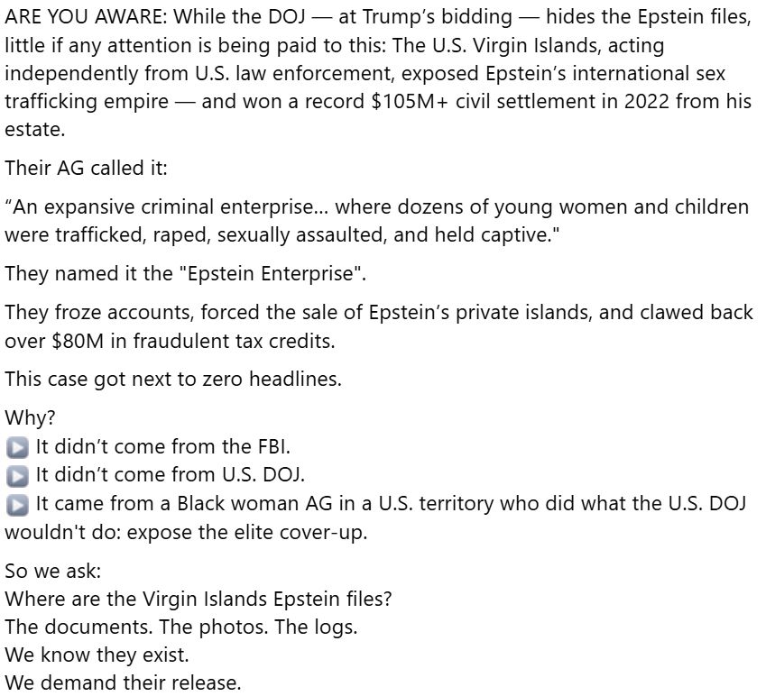 ARE YOU AWARE: While the DOJ — at Trump’s bidding — hides the Epstein files, little if any attention is being paid to this: The U.S. Virgin Islands, acting independently from U.S. law enforcement, exposed Epstein’s international sex trafficking empire — and won a record $105M+ civil settlement in 2022 from his estate.
Their AG called it:
“An expansive criminal enterprise… where dozens of young women and children were trafficked, raped, sexually assaulted, and held captive."
They named it the "Epstein Enterprise".
They froze accounts, forced the sale of Epstein’s private islands, and clawed back over $80M in fraudulent tax credits.
This case got next to zero headlines.
Why?
▶️ It didn’t come from the FBI.
▶️ It didn’t come from U.S. DOJ.
▶️ It came from a Black woman AG in a U.S. territory who did what the U.S. DOJ wouldn't do: expose the elite cover-up.
So we ask:
Where are the Virgin Islands Epstein files?
The documents. The photos. The logs.
We know they exist.
We demand their release.