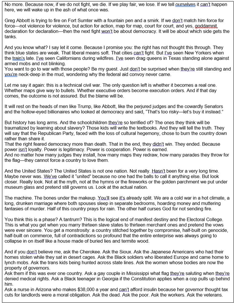No more. Because now, if we do not fight, we die. If we play fair, we lose. If we tell ourselves it can’t happen here, we will wake up in the ash of what once was.

Greg Abbott is trying to fire on Fort Sumter with a fountain pen and a smirk. If we don’t match him force for force—not violence for violence, but action for action, map for map, court for court, and yes, goddamnit, declaration for declaration—then the next fight won’t be about democracy. It will be about which side gets the tanks.

And you know what? I say let it come. Because I promise you: the right has not thought this through. They think blue states are weak. That liberal means soft. That cities can’t fight. But I’ve seen New Yorkers when the train’s late. I’ve seen Californians during wildfires. I’ve seen drag queens in Texas standing alone against armed mobs and not blinking.
You want to go to war with those people? Be my guest. Just don’t be surprised when they’re still standing and you’re neck-deep in the mud, wondering why the federal aid convoy never came.

Let me say it again: this is a technical civil war. The only question left is whether it becomes a real one. Whether maps give way to bullets. Whether executive orders become execution orders. And if that day comes, the outcome is not assured. But the blame will be.

It will rest on the heads of men like Trump, like Abbott, like the perjured judges and the cowardly Senators and the hollow-eyed billionaires who looked at democracy and said, “That’s too risky—let’s buy it instead.”

But history has long arms. And the schoolchildren they’re so terrified of? The ones they think will be traumatized by learning about slavery? Those kids will write the textbooks. And they will tell the truth. They will say that the Republican Party, faced with the loss of cultural hegemony, chose to burn the country down rather than share it. 
That the right feared democracy more than death. That in the end, they didn’t win. They ended. Because power isn’t loyalty…