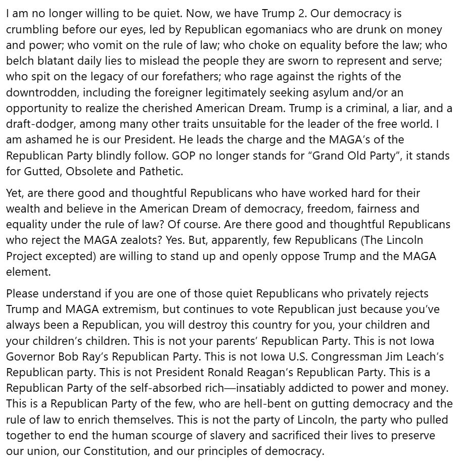 I am no longer willing to be quiet. Now, we have Trump 2. Our democracy is crumbling before our eyes, led by Republican egomaniacs who are drunk on money and power; who vomit on the rule of law; who choke on equality before the law; who belch blatant daily lies to mislead the people they are sworn to represent and serve; who spit on the legacy of our forefathers; who rage against the rights of the downtrodden, including the foreigner legitimately seeking asylum and/or an opportunity to realize the cherished American Dream. Trump is a criminal, a liar, and a draft-dodger, among many other traits unsuitable for the leader of the free world. I am ashamed he is our President. He leads the charge and the MAGA’s of the Republican Party blindly follow. GOP no longer stands for “Grand Old Party”, it stands for Gutted, Obsolete and Pathetic.
Yet, are there good and thoughtful Republicans who have worked hard for their wealth and believe in the American Dream of democracy, freedom, fairness and equality under the rule of law? Of course. Are there good and thoughtful Republicans who reject the MAGA zealots? Yes. But, apparently, few Republicans (The Lincoln Project excepted) are willing to stand up and openly oppose Trump and the MAGA element. 
Please understand if you are one of those quiet Republicans who privately rejects Trump and MAGA extremism, but continues to vote Republican just because you’ve always been a Republican, you will destroy this country for you, your children and your children’s children. This is not your parents’ Republican Party. This is not Iowa Governor Bob Ray’s Republican Party. This is not Iowa U.S. Congressman Jim Leach’s Republican party. This is not President Ronald Reagan’s Republican Party. This is a Republican Party of the self-absorbed rich—insatiably addicted to power and money. This is a Republican Party of the few, who are hell-bent on gutting democracy and the rule of law to enrich themselves. This is not the party of Lincoln, the party w…