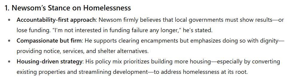 Newsom’s Stance on Homelessness Accountability-first approach: Newsom firmly believes that local governments must show results—or lose funding. “I’m not interested in funding failure any longer,” he’s stated. Compassionate but firm: He supports clearing encampments but emphasizes doing so with dignity—providing notice, services, and shelter alternatives. Housing-driven strategy: His policy mix prioritizes building more housing—especially by converting existing properties and streamlining development—to address homelessness at its root.