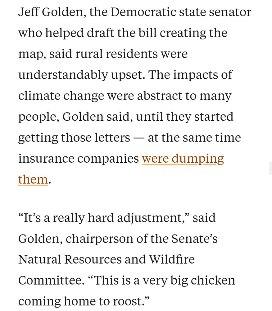 Jeff Golden, the Democratic state senator who helped draft the bill creating the map, said rural residents were understandably upset. The impacts of climate change were abstract to many people, Golden said, until they started getting those letters — at the same time insurance companies were dumping them.

“It’s a really hard adjustment,” said Golden, chairperson of the Senate’s Natural Resources and Wildfire Committee. “This is a very big chicken coming home to roost.”