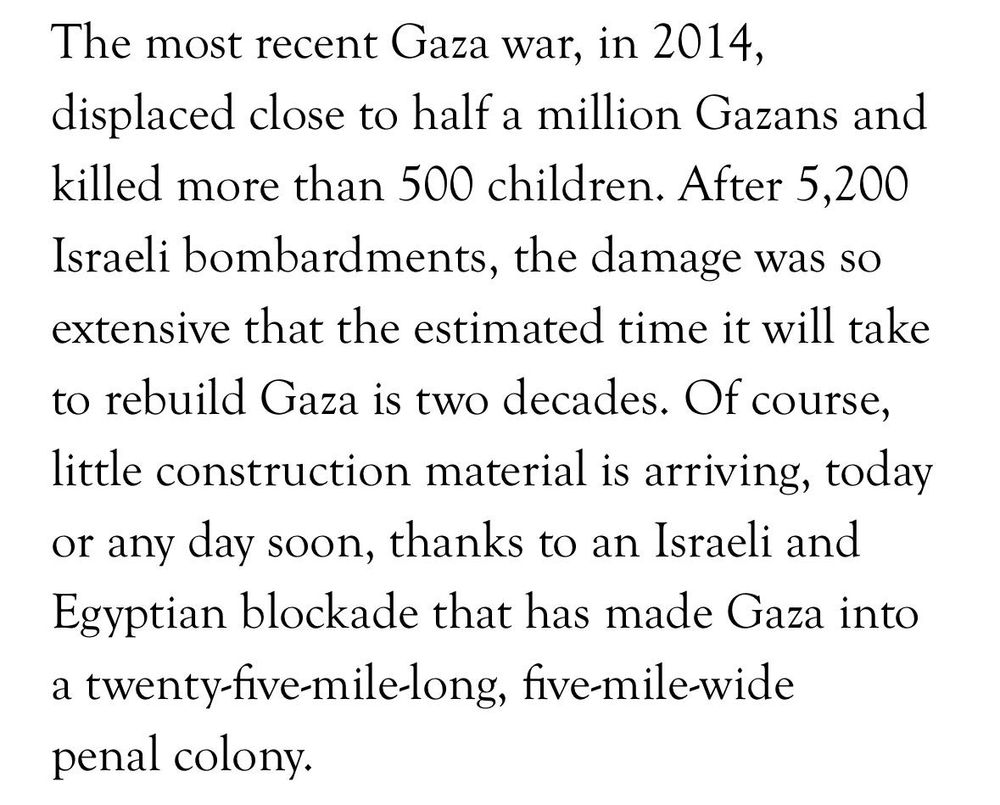 A clip from the linked so called Zionist article:

"The most recent Gaza war in 2014 displaced close to half a million gazans and killed more than 500 children. After 2500 Israeli bombardments the damage was so extensive that the estimated time it will take to rebuild Gaza is two decades. of course little construction material is arriving thanks to an Israeli and Egyptian blockade that has made Gaza into a twenty five mile long five mile wide penal colony."